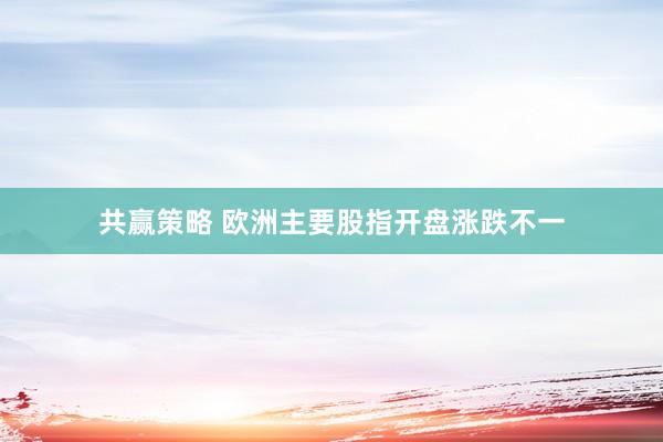 共赢策略 欧洲主要股指开盘涨跌不一