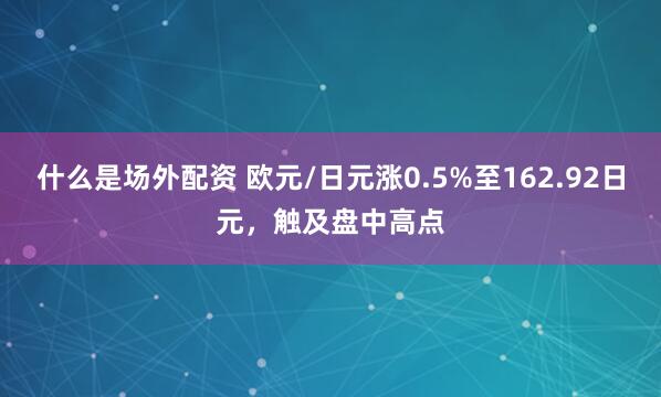 什么是场外配资 欧元/日元涨0.5%至162.92日元，触及盘中高点