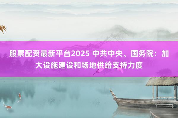 股票配资最新平台2025 中共中央、国务院：加大设施建设和场地供给支持力度