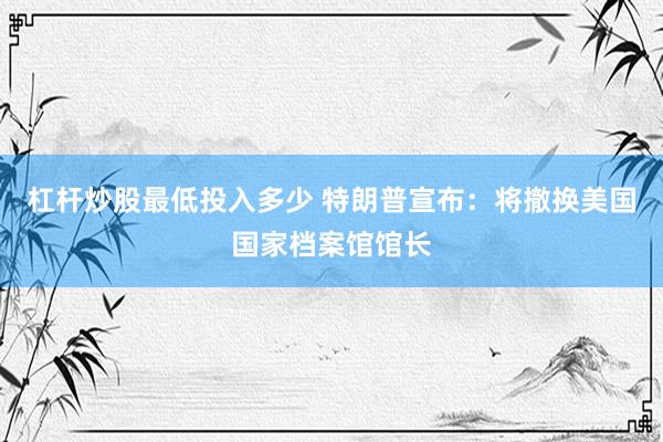 杠杆炒股最低投入多少 特朗普宣布：将撤换美国国家档案馆馆长