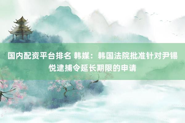 国内配资平台排名 韩媒：韩国法院批准针对尹锡悦逮捕令延长期限的申请