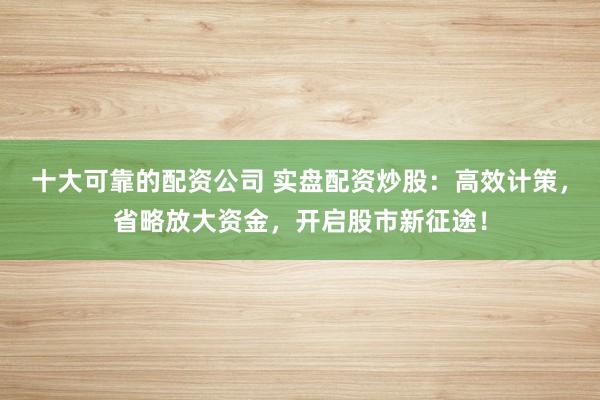 十大可靠的配资公司 实盘配资炒股：高效计策，省略放大资金，开启股市新征途！