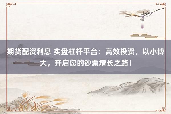 期货配资利息 实盘杠杆平台：高效投资，以小博大，开启您的钞票增长之路！