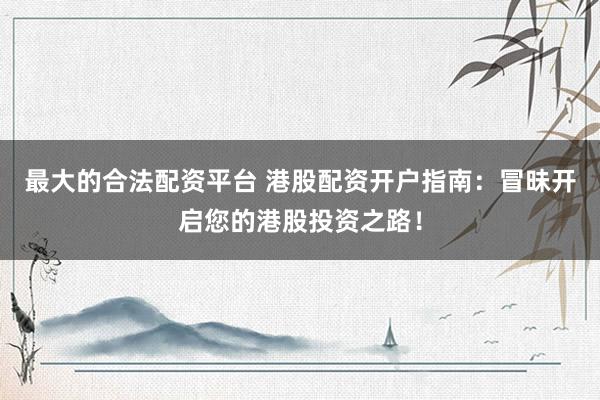 最大的合法配资平台 港股配资开户指南：冒昧开启您的港股投资之路！