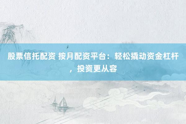 股票信托配资 按月配资平台：轻松撬动资金杠杆，投资更从容