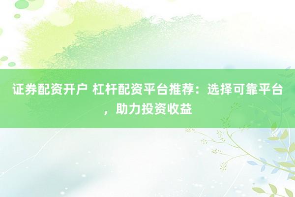 证券配资开户 杠杆配资平台推荐：选择可靠平台，助力投资收益