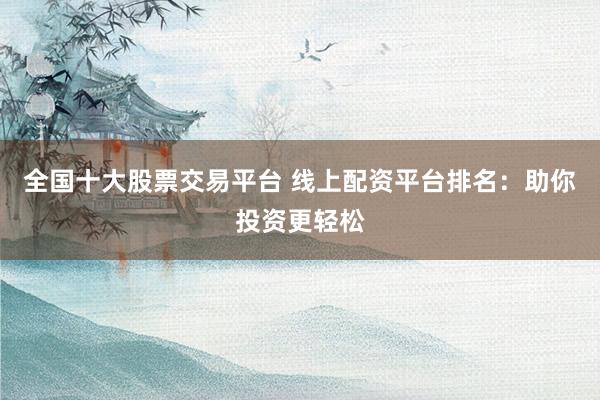全国十大股票交易平台 线上配资平台排名：助你投资更轻松