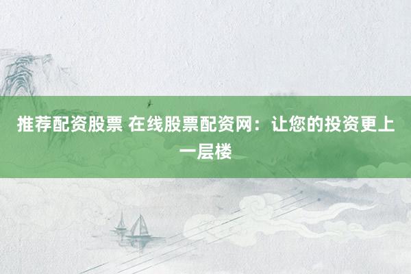 推荐配资股票 在线股票配资网：让您的投资更上一层楼