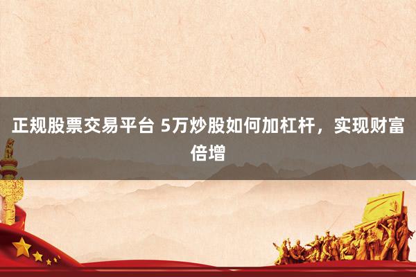 正规股票交易平台 5万炒股如何加杠杆，实现财富倍增