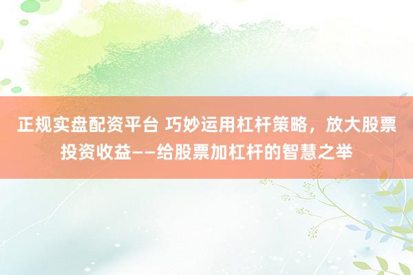 正规实盘配资平台 巧妙运用杠杆策略，放大股票投资收益——给股票加杠杆的智慧之举