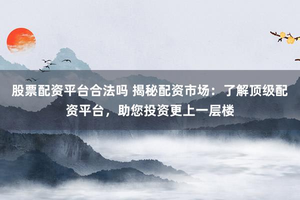 股票配资平台合法吗 揭秘配资市场：了解顶级配资平台，助您投资更上一层楼