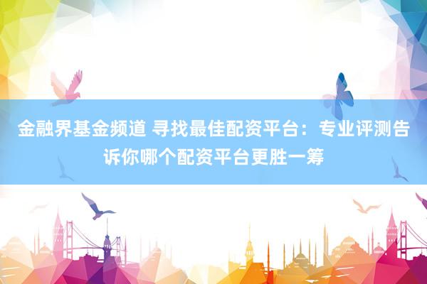 金融界基金频道 寻找最佳配资平台：专业评测告诉你哪个配资平台更胜一筹