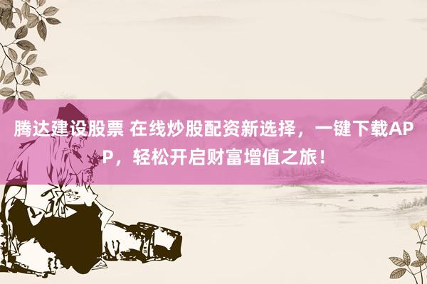腾达建设股票 在线炒股配资新选择，一键下载APP，轻松开启财富增值之旅！