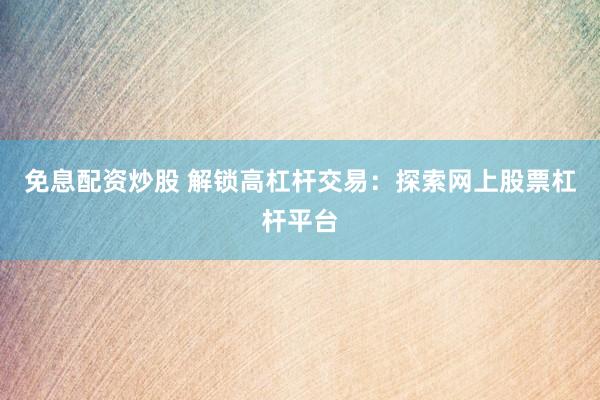 免息配资炒股 解锁高杠杆交易：探索网上股票杠杆平台