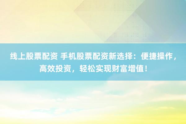 线上股票配资 手机股票配资新选择：便捷操作，高效投资，轻松实现财富增值！
