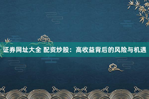 证券网址大全 配资炒股：高收益背后的风险与机遇