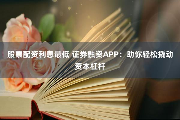 股票配资利息最低 证券融资APP：助你轻松撬动资本杠杆