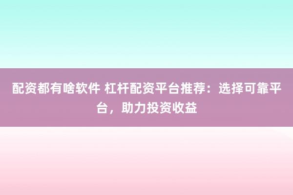 配资都有啥软件 杠杆配资平台推荐：选择可靠平台，助力投资收益