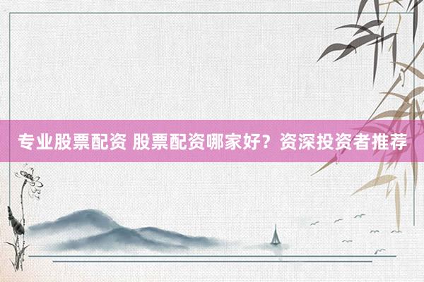专业股票配资 股票配资哪家好？资深投资者推荐
