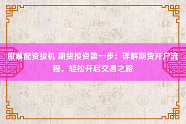 股票配资投机 期货投资第一步：详解期货开户流程，轻松开启交易之路
