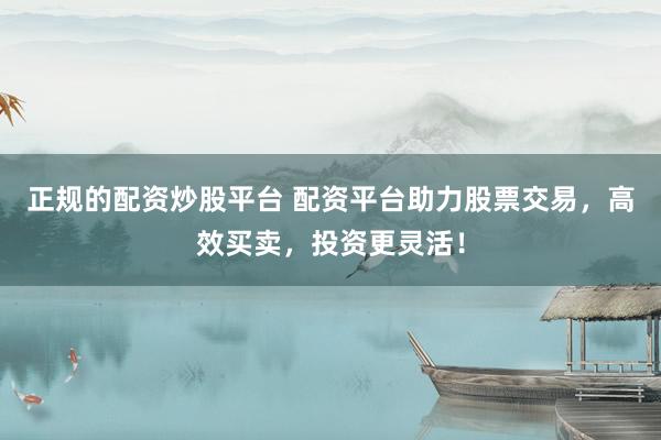 正规的配资炒股平台 配资平台助力股票交易，高效买卖，投资更灵活！