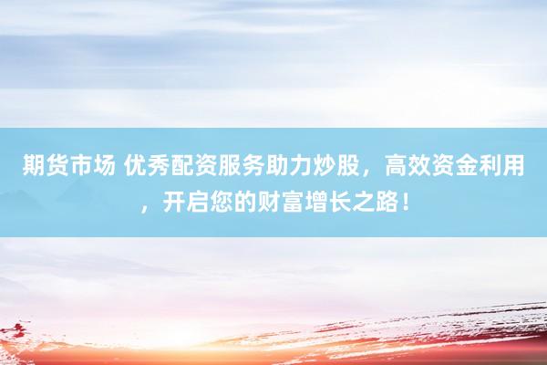期货市场 优秀配资服务助力炒股，高效资金利用，开启您的财富增长之路！