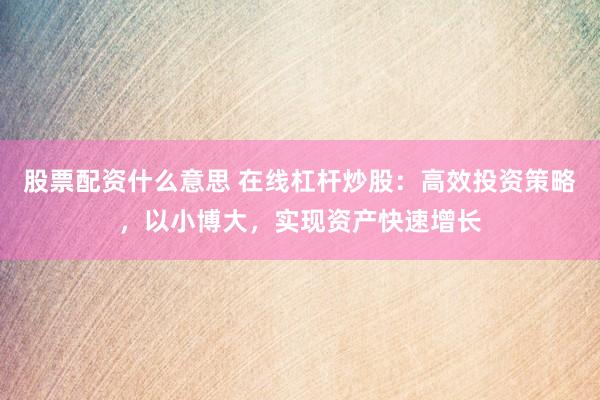 股票配资什么意思 在线杠杆炒股：高效投资策略，以小博大，实现资产快速增长