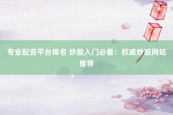 专业配资平台排名 炒股入门必备：权威炒股网站推荐
