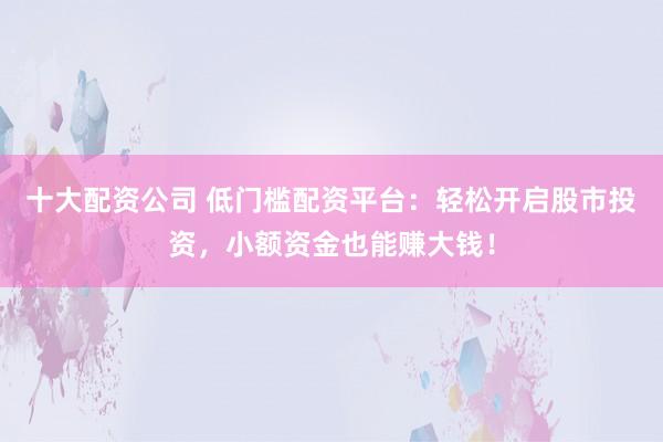 十大配资公司 低门槛配资平台：轻松开启股市投资，小额资金也能赚大钱！