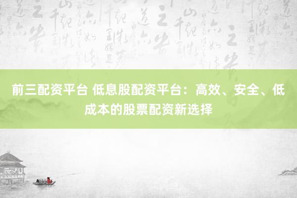 前三配资平台 低息股配资平台：高效、安全、低成本的股票配资新选择