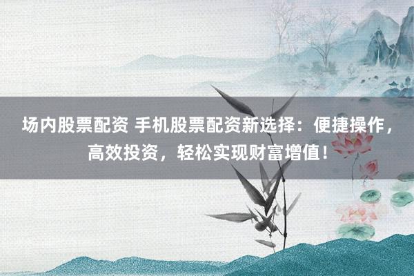 场内股票配资 手机股票配资新选择：便捷操作，高效投资，轻松实现财富增值！