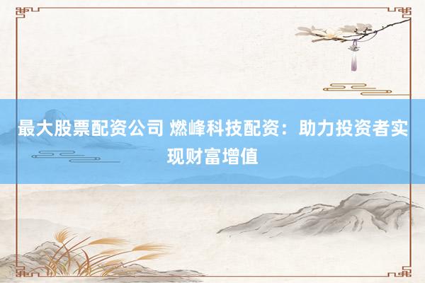 最大股票配资公司 燃峰科技配资：助力投资者实现财富增值