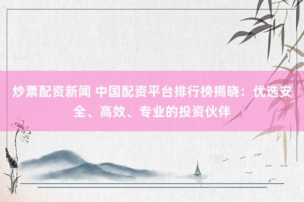 炒票配资新闻 中国配资平台排行榜揭晓：优选安全、高效、专业的投资伙伴