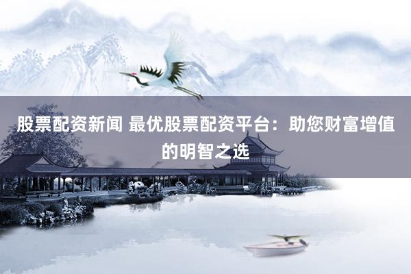 股票配资新闻 最优股票配资平台：助您财富增值的明智之选