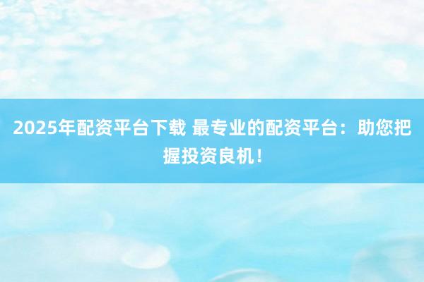 2025年配资平台下载 最专业的配资平台：助您把握投资良机！