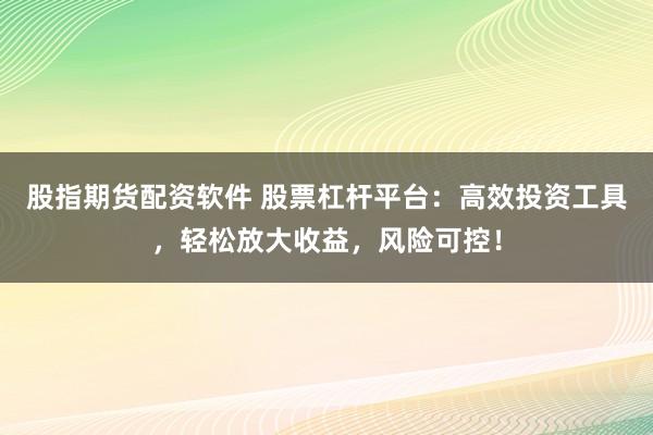 股指期货配资软件 股票杠杆平台：高效投资工具，轻松放大收益，风险可控！