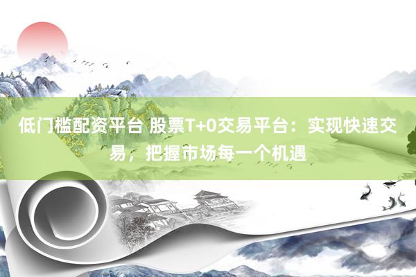 低门槛配资平台 股票T+0交易平台：实现快速交易，把握市场每一个机遇