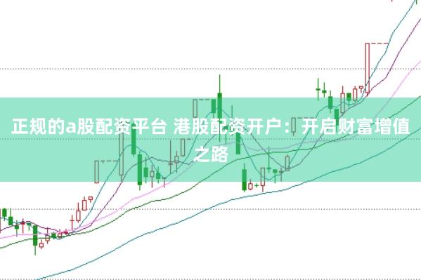 正规的a股配资平台 港股配资开户：开启财富增值之路