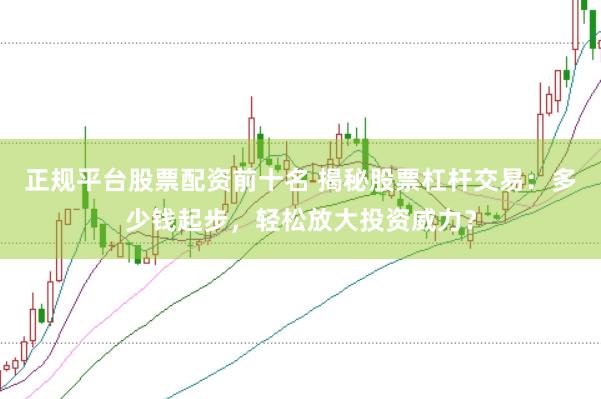 正规平台股票配资前十名 揭秘股票杠杆交易：多少钱起步，轻松放大投资威力？