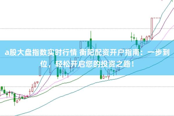a股大盘指数实时行情 衡阳配资开户指南：一步到位，轻松开启您的投资之路！