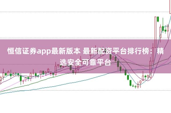 恒信证券app最新版本 最新配资平台排行榜：精选安全可靠平台