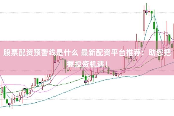 股票配资预警线是什么 最新配资平台推荐：助您把握投资机遇！