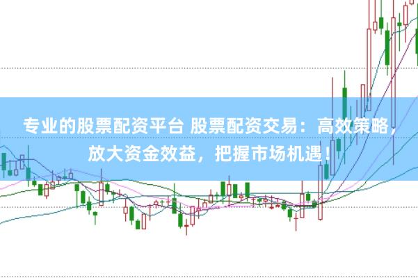 专业的股票配资平台 股票配资交易：高效策略，放大资金效益，把握市场机遇！