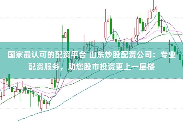 国家最认可的配资平台 山东炒股配资公司：专业配资服务，助您股市投资更上一层楼
