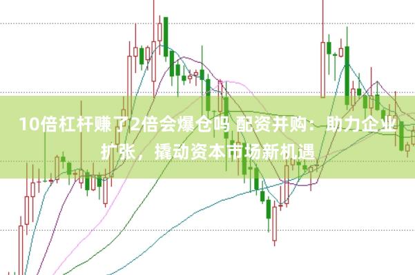 10倍杠杆赚了2倍会爆仓吗 配资并购：助力企业扩张，撬动资本市场新机遇