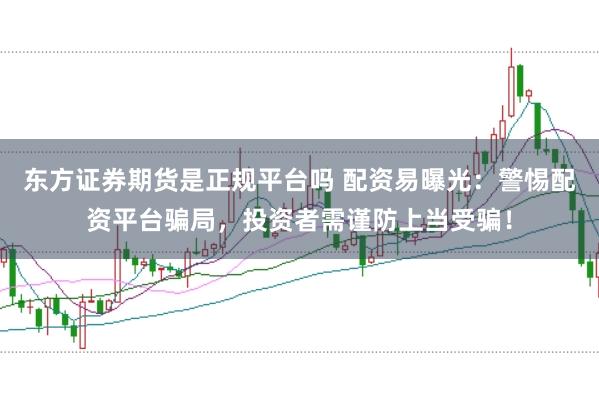 东方证券期货是正规平台吗 配资易曝光：警惕配资平台骗局，投资者需谨防上当受骗！