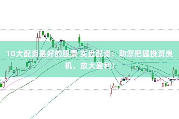 10大配资最好的股票 实盘配资：助您把握投资良机，放大盈利！