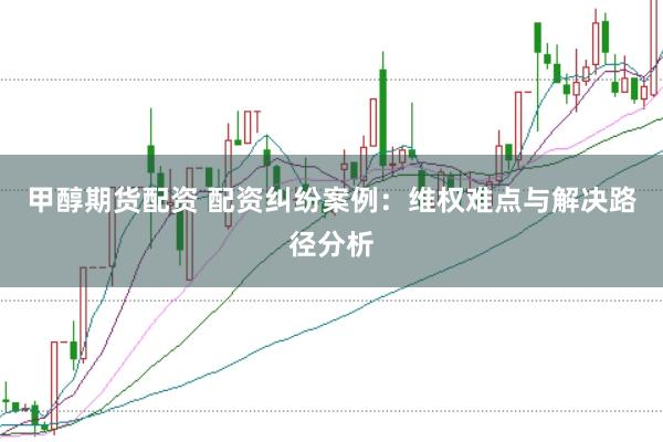 甲醇期货配资 配资纠纷案例：维权难点与解决路径分析