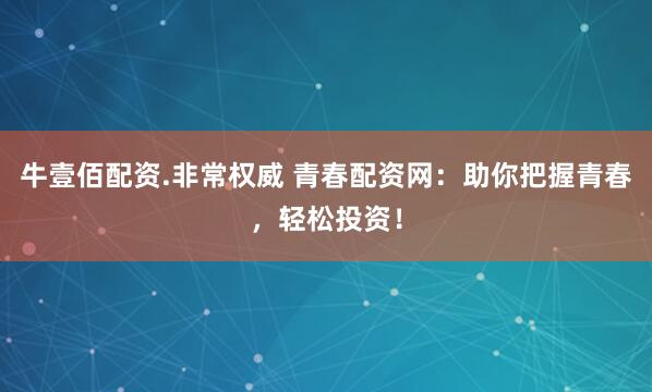 牛壹佰配资.非常权威 青春配资网：助你把握青春，轻松投资！