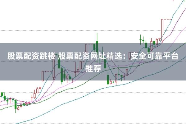 股票配资跳楼 股票配资网址精选：安全可靠平台推荐
